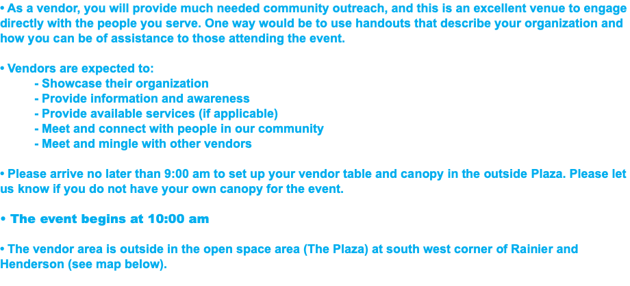 • As a vendor, you will provide much needed community outreach, and this is an excellent venue to engage directly with the people you serve. One way would be to use handouts that describe your organization and how you can be of assistance to those attending the event. • Vendors are expected to: - Showcase their organization - Provide information and awareness - Provide available services (if applicable) - Meet and connect with people in our community - Meet and mingle with other vendors • Please arrive no later than 9:00 am to set up your vendor table and canopy in the outside Plaza. Please let us know if you do not have your own canopy for the event. • The event begins at 10:00 am • The vendor area is outside in the open space area (The Plaza) at south west corner of Rainier and Henderson (see map below). 